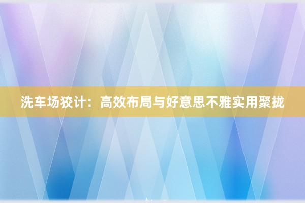 洗车场狡计：高效布局与好意思不雅实用聚拢